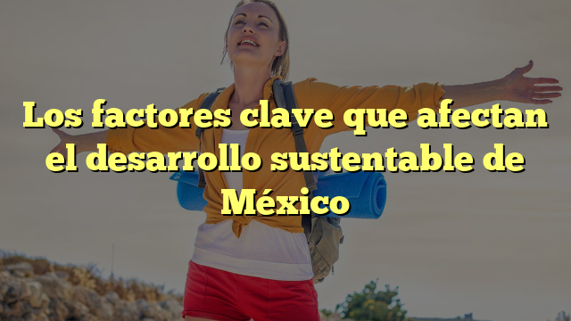 Qué Factores Afectan El Desarrollo Sustentable En México
