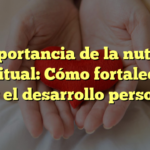 La importancia de la nutrición espiritual: Cómo fortalecer la fe y el desarrollo personal