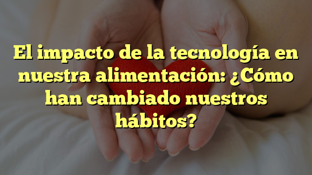 El impacto de la tecnología en nuestra alimentación: ¿Cómo han cambiado nuestros hábitos?