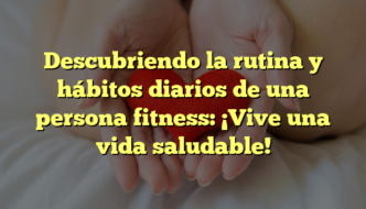 Descubriendo la rutina y hábitos diarios de una persona fitness: ¡Vive una vida saludable!