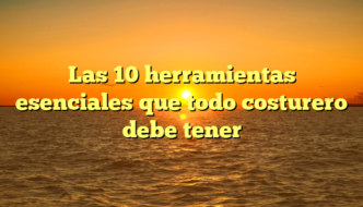 Las 10 herramientas esenciales que todo costurero debe tener