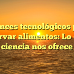 Avances tecnológicos para conservar alimentos: Lo que la ciencia nos ofrece