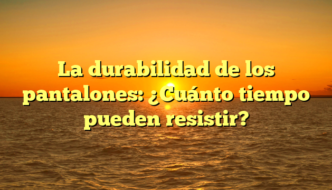 La durabilidad de los pantalones: ¿Cuánto tiempo pueden resistir?