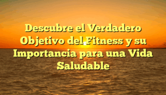 Descubre el Verdadero Objetivo del Fitness y su Importancia para una Vida Saludable