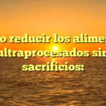 cómo reducir los alimentos ultraprocesados sin sacrificios: